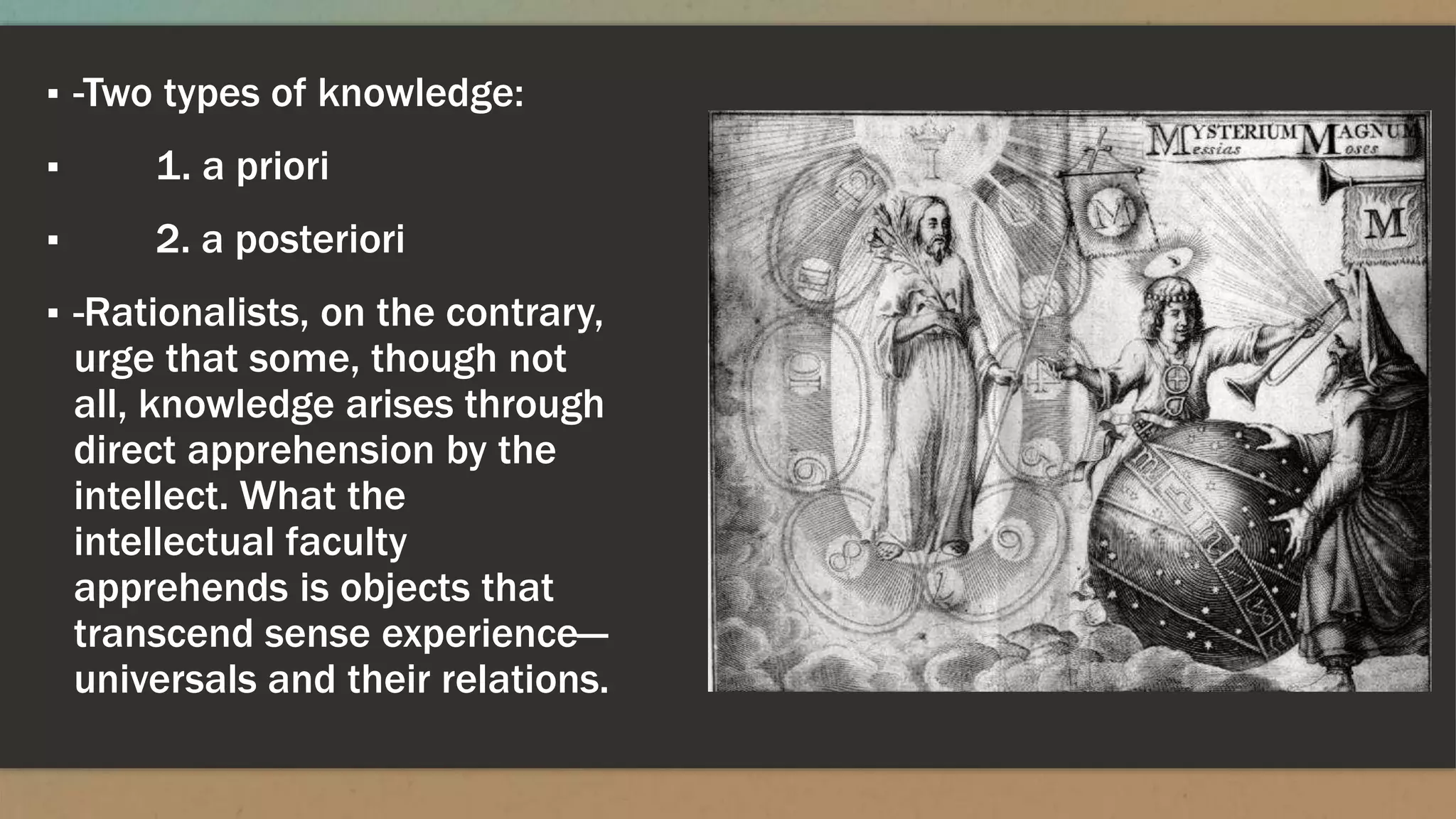 ▪ -Two types of knowledge:
▪ 1. a priori
▪ 2. a posteriori
▪ -Rationalists, on the contrary,
urge that some, though not
all, knowledge arises through
direct apprehension by the
intellect. What the
intellectual faculty
apprehends is objects that
transcend sense experience—
universals and their relations.
 