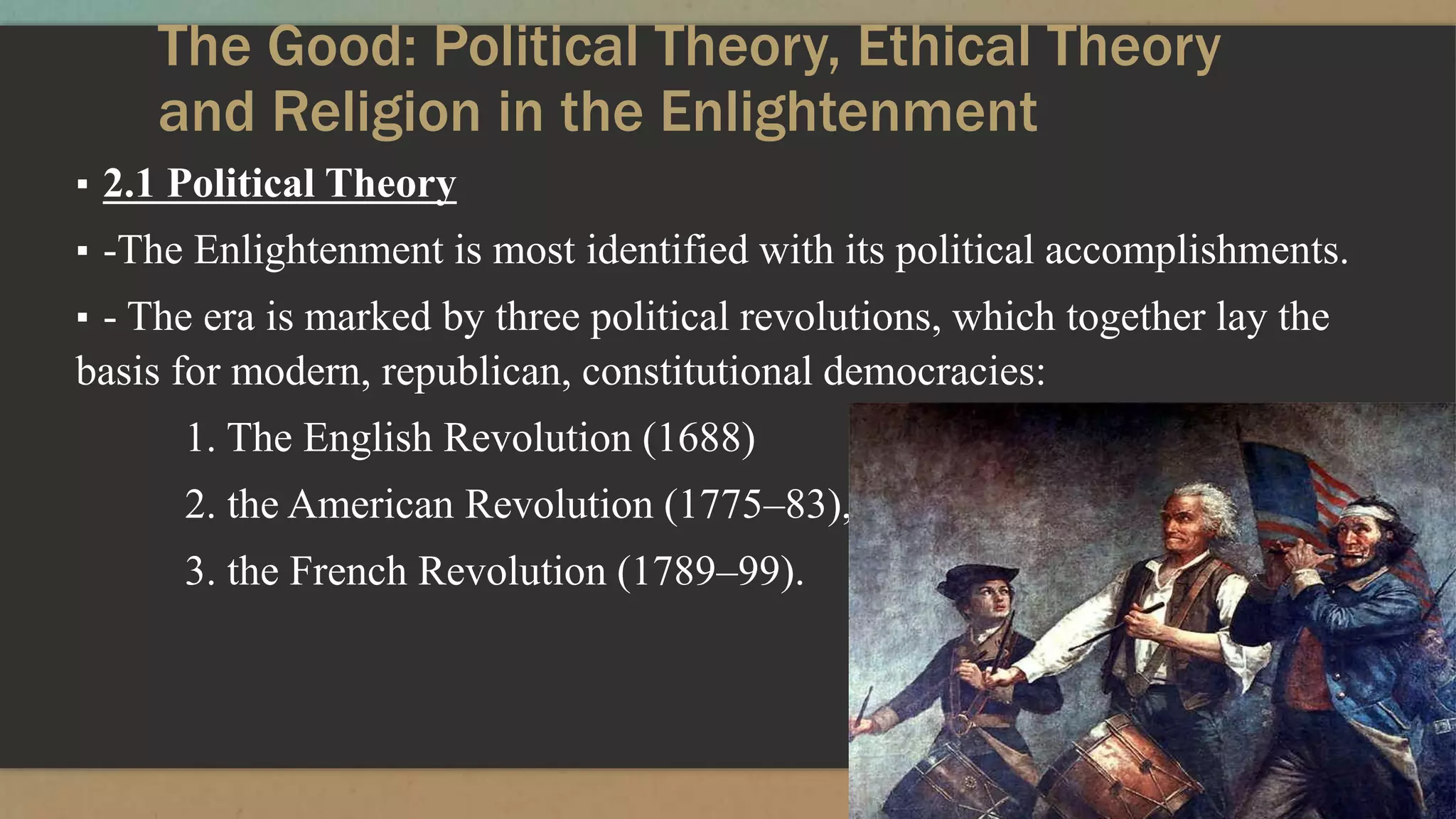 The Good: Political Theory, Ethical Theory
and Religion in the Enlightenment
▪ 2.1 Political Theory
▪ -The Enlightenment is most identified with its political accomplishments.
▪ - The era is marked by three political revolutions, which together lay the
basis for modern, republican, constitutional democracies:
1. The English Revolution (1688)
2. the American Revolution (1775–83),
3. the French Revolution (1789–99).
 
