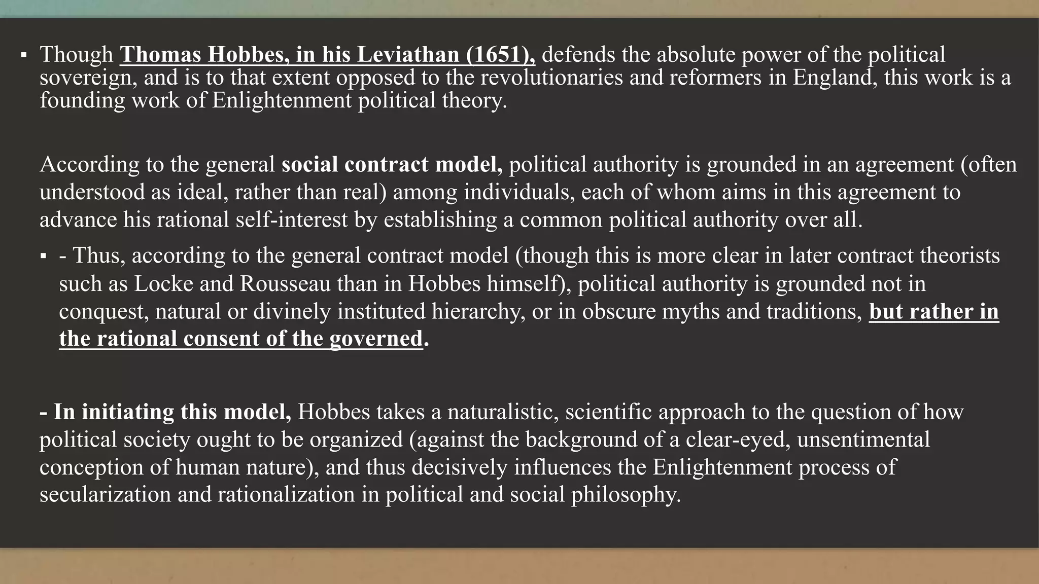 ▪ Though Thomas Hobbes, in his Leviathan (1651), defends the absolute power of the political
sovereign, and is to that extent opposed to the revolutionaries and reformers in England, this work is a
founding work of Enlightenment political theory.
According to the general social contract model, political authority is grounded in an agreement (often
understood as ideal, rather than real) among individuals, each of whom aims in this agreement to
advance his rational self-interest by establishing a common political authority over all.
▪ - Thus, according to the general contract model (though this is more clear in later contract theorists
such as Locke and Rousseau than in Hobbes himself), political authority is grounded not in
conquest, natural or divinely instituted hierarchy, or in obscure myths and traditions, but rather in
the rational consent of the governed.
- In initiating this model, Hobbes takes a naturalistic, scientific approach to the question of how
political society ought to be organized (against the background of a clear-eyed, unsentimental
conception of human nature), and thus decisively influences the Enlightenment process of
secularization and rationalization in political and social philosophy.
 