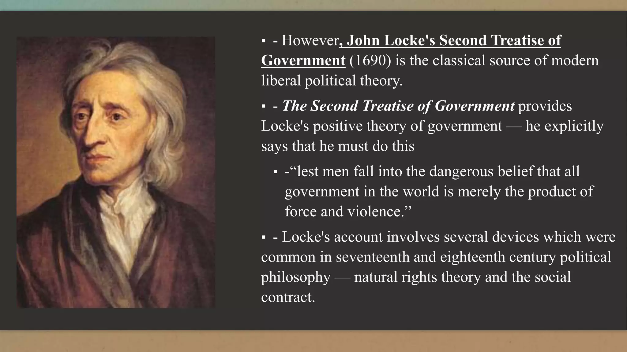 ▪ - However, John Locke's Second Treatise of
Government (1690) is the classical source of modern
liberal political theory.
▪ - The Second Treatise of Government provides
Locke's positive theory of government — he explicitly
says that he must do this
▪ -“lest men fall into the dangerous belief that all
government in the world is merely the product of
force and violence.”
▪ - Locke's account involves several devices which were
common in seventeenth and eighteenth century political
philosophy — natural rights theory and the social
contract.
 