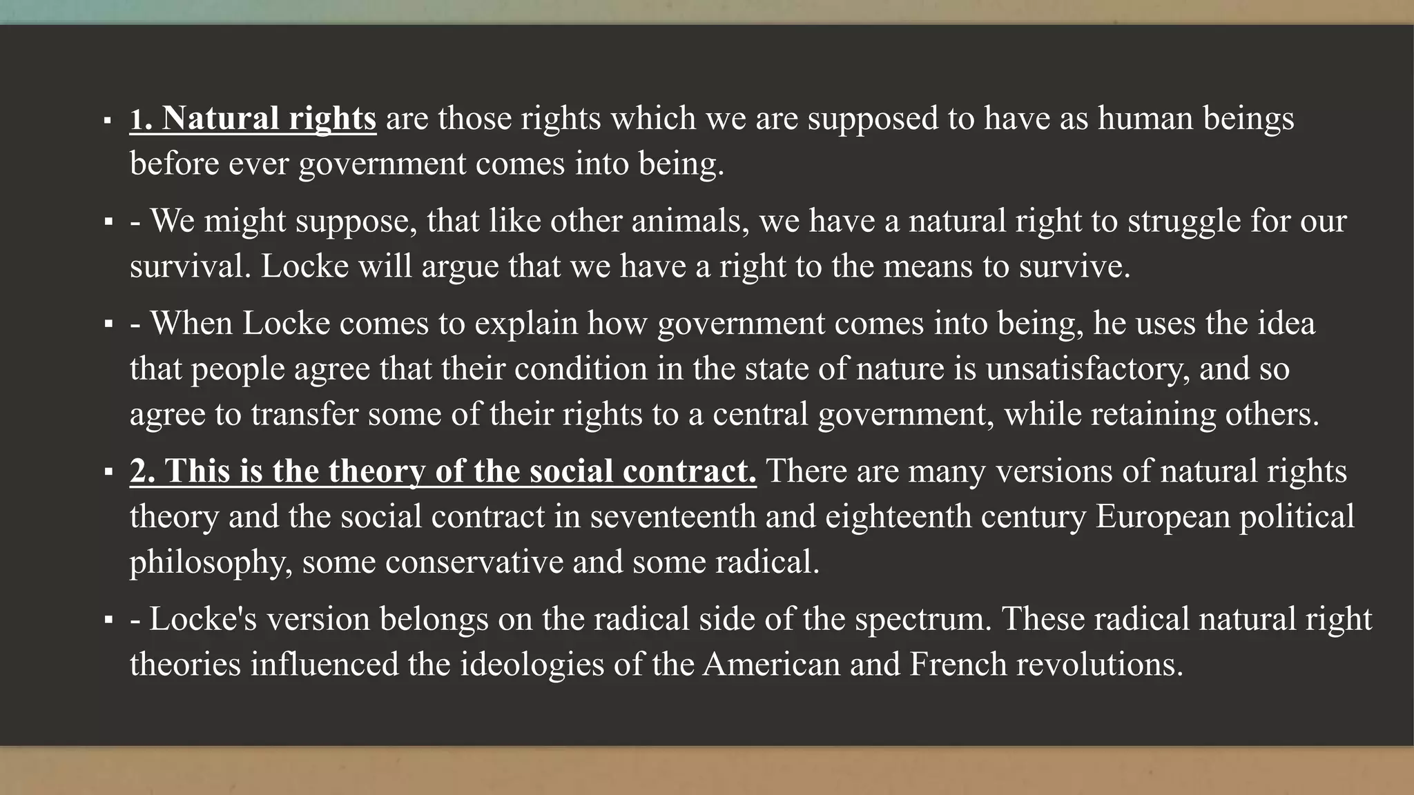 ▪ 1. Natural rights are those rights which we are supposed to have as human beings
before ever government comes into being.
▪ - We might suppose, that like other animals, we have a natural right to struggle for our
survival. Locke will argue that we have a right to the means to survive.
▪ - When Locke comes to explain how government comes into being, he uses the idea
that people agree that their condition in the state of nature is unsatisfactory, and so
agree to transfer some of their rights to a central government, while retaining others.
▪ 2. This is the theory of the social contract. There are many versions of natural rights
theory and the social contract in seventeenth and eighteenth century European political
philosophy, some conservative and some radical.
▪ - Locke's version belongs on the radical side of the spectrum. These radical natural right
theories influenced the ideologies of the American and French revolutions.
 