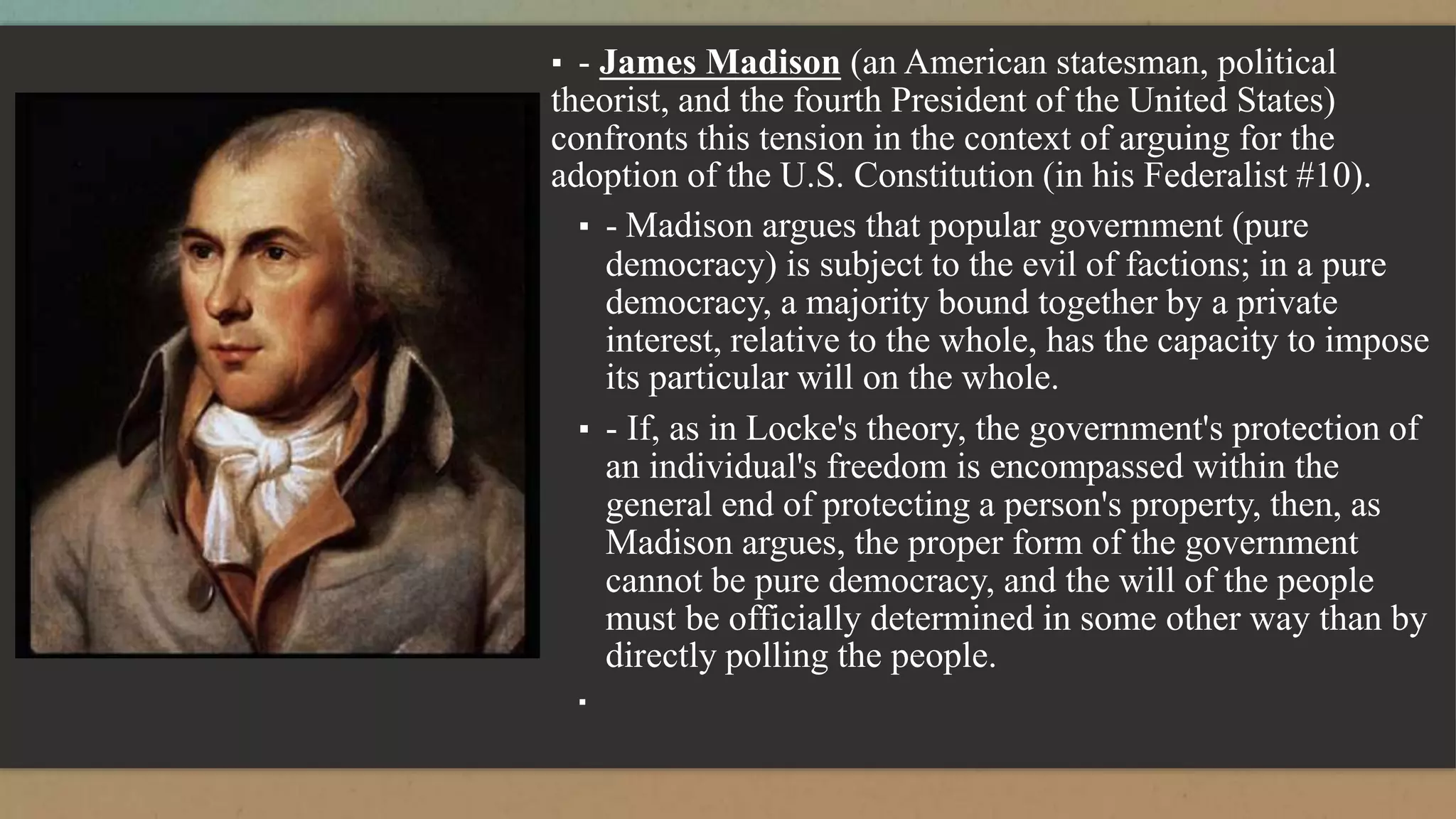 ▪ - James Madison (an American statesman, political
theorist, and the fourth President of the United States)
confronts this tension in the context of arguing for the
adoption of the U.S. Constitution (in his Federalist #10).
▪ - Madison argues that popular government (pure
democracy) is subject to the evil of factions; in a pure
democracy, a majority bound together by a private
interest, relative to the whole, has the capacity to impose
its particular will on the whole.
▪ - If, as in Locke's theory, the government's protection of
an individual's freedom is encompassed within the
general end of protecting a person's property, then, as
Madison argues, the proper form of the government
cannot be pure democracy, and the will of the people
must be officially determined in some other way than by
directly polling the people.
▪
 