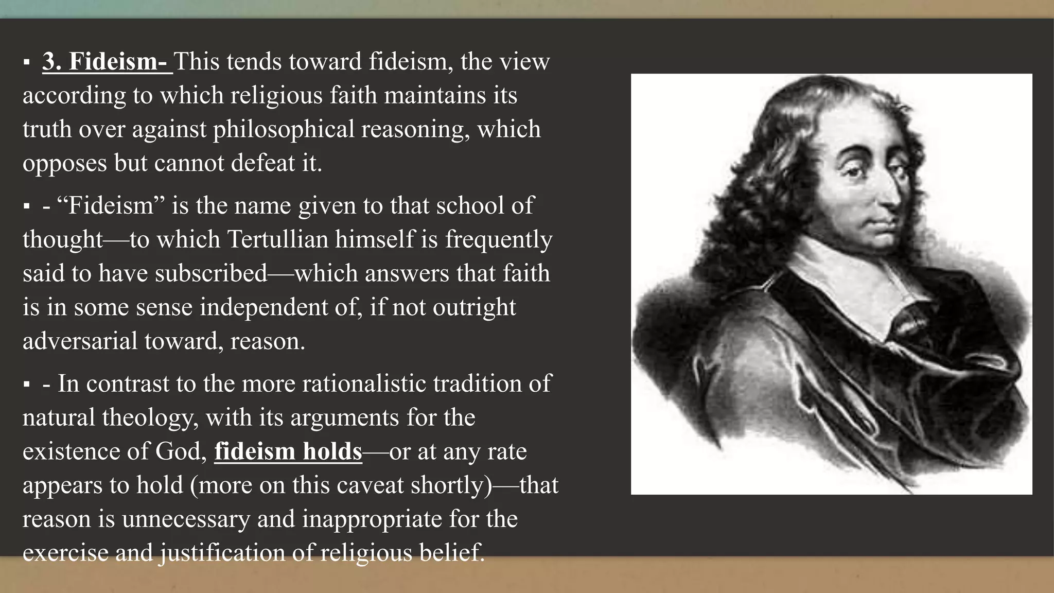 ▪ 3. Fideism- This tends toward fideism, the view
according to which religious faith maintains its
truth over against philosophical reasoning, which
opposes but cannot defeat it.
▪ - “Fideism” is the name given to that school of
thought—to which Tertullian himself is frequently
said to have subscribed—which answers that faith
is in some sense independent of, if not outright
adversarial toward, reason.
▪ - In contrast to the more rationalistic tradition of
natural theology, with its arguments for the
existence of God, fideism holds—or at any rate
appears to hold (more on this caveat shortly)—that
reason is unnecessary and inappropriate for the
exercise and justification of religious belief.
 