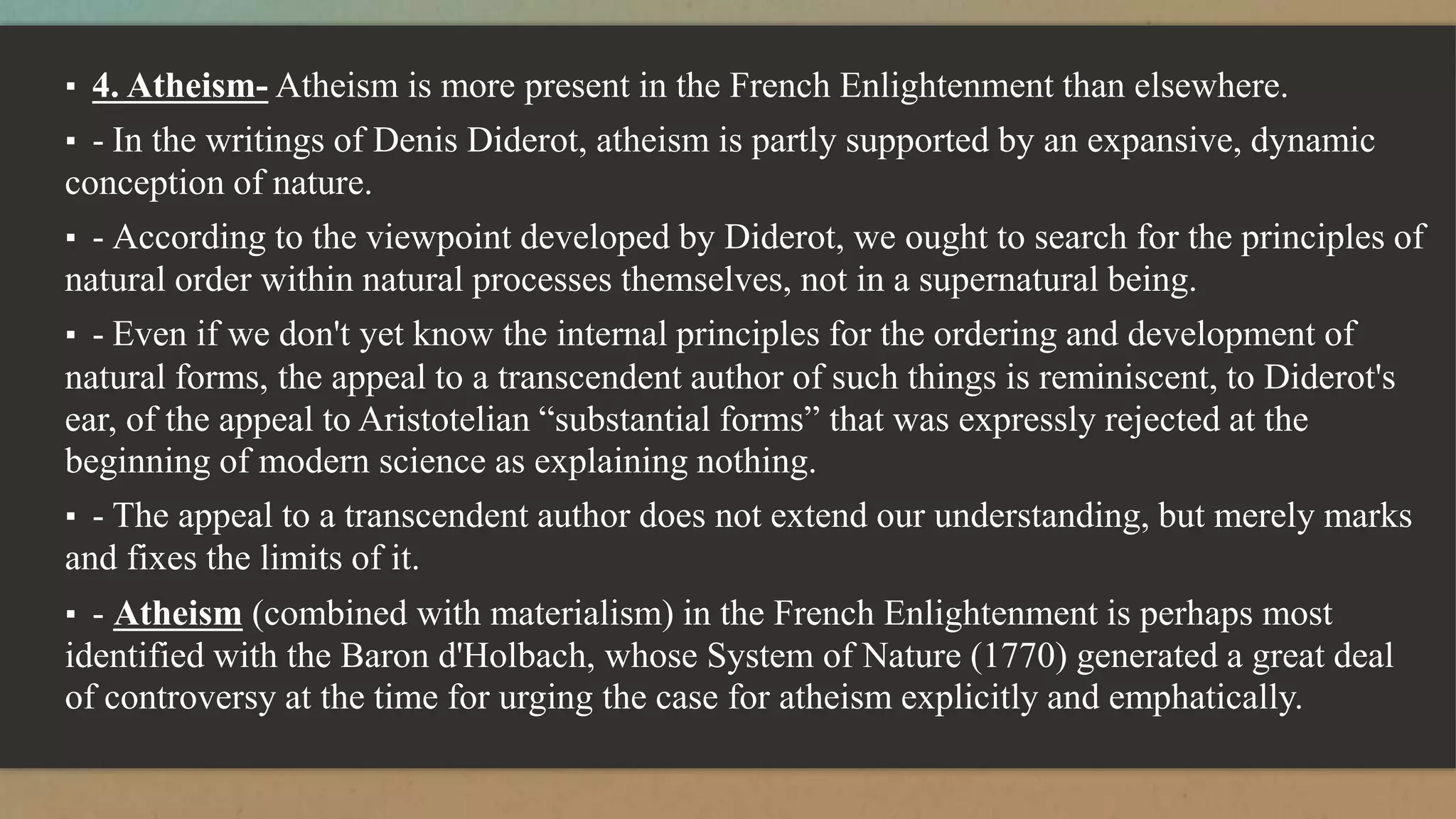 ▪ 4. Atheism- Atheism is more present in the French Enlightenment than elsewhere.
▪ - In the writings of Denis Diderot, atheism is partly supported by an expansive, dynamic
conception of nature.
▪ - According to the viewpoint developed by Diderot, we ought to search for the principles of
natural order within natural processes themselves, not in a supernatural being.
▪ - Even if we don't yet know the internal principles for the ordering and development of
natural forms, the appeal to a transcendent author of such things is reminiscent, to Diderot's
ear, of the appeal to Aristotelian “substantial forms” that was expressly rejected at the
beginning of modern science as explaining nothing.
▪ - The appeal to a transcendent author does not extend our understanding, but merely marks
and fixes the limits of it.
▪ - Atheism (combined with materialism) in the French Enlightenment is perhaps most
identified with the Baron d'Holbach, whose System of Nature (1770) generated a great deal
of controversy at the time for urging the case for atheism explicitly and emphatically.
 