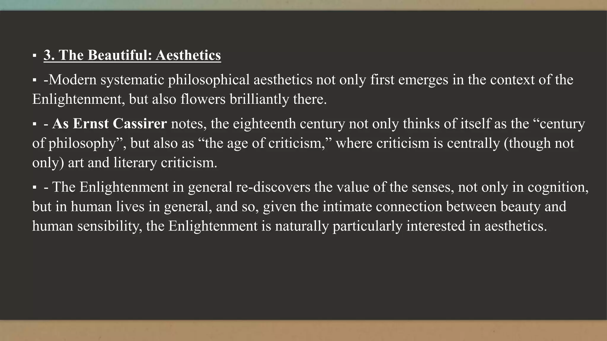 ▪ 3. The Beautiful: Aesthetics
▪ -Modern systematic philosophical aesthetics not only first emerges in the context of the
Enlightenment, but also flowers brilliantly there.
▪ - As Ernst Cassirer notes, the eighteenth century not only thinks of itself as the “century
of philosophy”, but also as “the age of criticism,” where criticism is centrally (though not
only) art and literary criticism.
▪ - The Enlightenment in general re-discovers the value of the senses, not only in cognition,
but in human lives in general, and so, given the intimate connection between beauty and
human sensibility, the Enlightenment is naturally particularly interested in aesthetics.
 