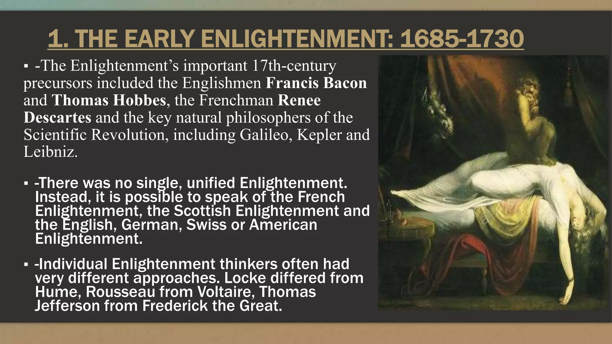 1. THE EARLY ENLIGHTENMENT: 1685-1730
▪ -The Enlightenment’s important 17th-century
precursors included the Englishmen Francis Bacon
and Thomas Hobbes, the Frenchman Renee
Descartes and the key natural philosophers of the
Scientific Revolution, including Galileo, Kepler and
Leibniz.
▪ -There was no single, unified Enlightenment.
Instead, it is possible to speak of the French
Enlightenment, the Scottish Enlightenment and
the English, German, Swiss or American
Enlightenment.
▪ -Individual Enlightenment thinkers often had
very different approaches. Locke differed from
Hume, Rousseau from Voltaire, Thomas
Jefferson from Frederick the Great.
 