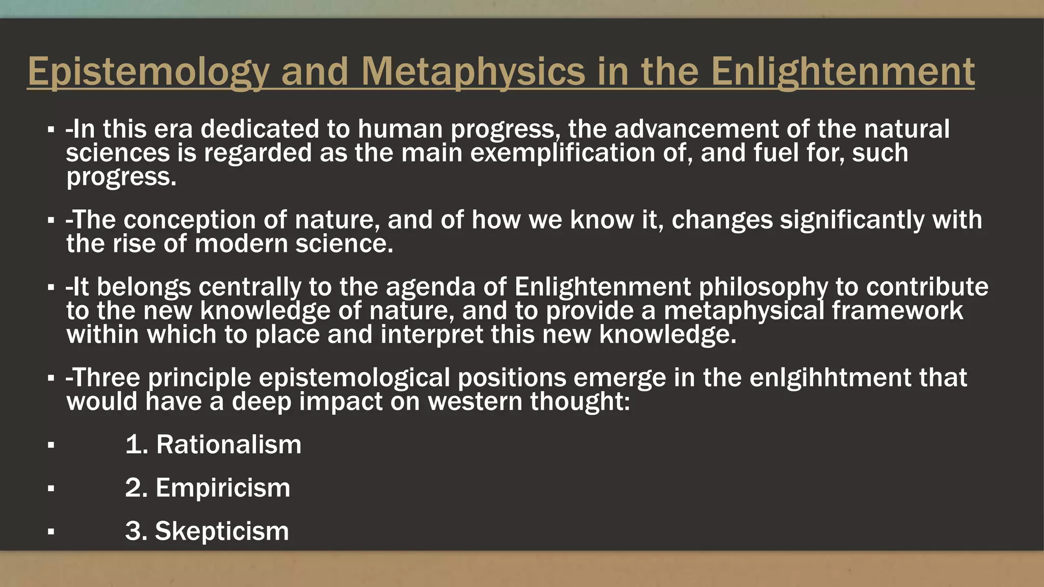 Epistemology and Metaphysics in the Enlightenment
▪ -In this era dedicated to human progress, the advancement of the natural
sciences is regarded as the main exemplification of, and fuel for, such
progress.
▪ -The conception of nature, and of how we know it, changes significantly with
the rise of modern science.
▪ -It belongs centrally to the agenda of Enlightenment philosophy to contribute
to the new knowledge of nature, and to provide a metaphysical framework
within which to place and interpret this new knowledge.
▪ -Three principle epistemological positions emerge in the enlgihhtment that
would have a deep impact on western thought:
▪ 1. Rationalism
▪ 2. Empiricism
▪ 3. Skepticism
 