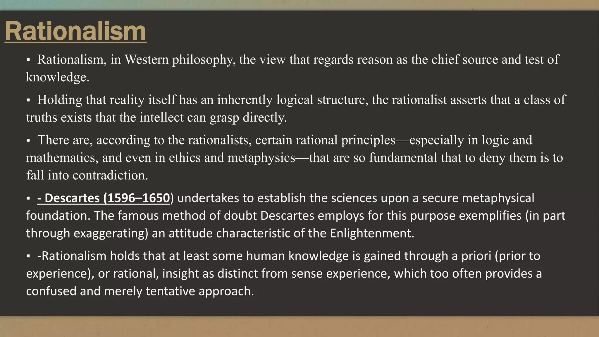 Rationalism
▪ Rationalism, in Western philosophy, the view that regards reason as the chief source and test of
knowledge.
▪ Holding that reality itself has an inherently logical structure, the rationalist asserts that a class of
truths exists that the intellect can grasp directly.
▪ There are, according to the rationalists, certain rational principles—especially in logic and
mathematics, and even in ethics and metaphysics—that are so fundamental that to deny them is to
fall into contradiction.
▪ - Descartes (1596–1650) undertakes to establish the sciences upon a secure metaphysical
foundation. The famous method of doubt Descartes employs for this purpose exemplifies (in part
through exaggerating) an attitude characteristic of the Enlightenment.
▪ -Rationalism holds that at least some human knowledge is gained through a priori (prior to
experience), or rational, insight as distinct from sense experience, which too often provides a
confused and merely tentative approach.
 