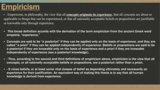 Empiricism
▪ Empiricism, in philosophy, the view that all concepts originate in experience, that all concepts are about or
applicable to things that can be experienced, or that all rationally acceptable beliefs or propositions are justifiable
or knowable only through experience.
▪ This broad definition accords with the derivation of the term empiricism from the ancient Greek word
empeiria, “experience.”
▪ Concepts are said to be “a posteriori” if they can be applied only on the basis of experience, and they are
called “a priori” if they can be applied independently of experience. Beliefs or propositions are said to be
a posteriori if they are knowable only on the basis of experience and a priori if they are knowable
independently of experience (see a posteriori knowledge).
▪ - Thus, according to the second and third definitions of empiricism above, empiricism is the view that all
concepts, or all rationally acceptable beliefs or propositions, are a posteriori rather than a priori.
▪ - It views beliefs, or at least some vital classes of belief as depending ultimately and necessarily on
experience for their justification. An equivalent way of stating this thesis is to say that all human
knowledge is derived from experience.
 