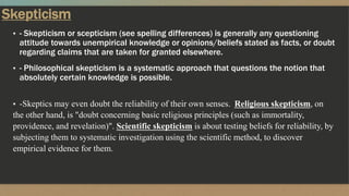 Skepticism
▪ - Skepticism or scepticism (see spelling differences) is generally any questioning
attitude towards unempirical knowledge or opinions/beliefs stated as facts, or doubt
regarding claims that are taken for granted elsewhere.
▪ - Philosophical skepticism is a systematic approach that questions the notion that
absolutely certain knowledge is possible.
▪ -Skeptics may even doubt the reliability of their own senses. Religious skepticism, on
the other hand, is "doubt concerning basic religious principles (such as immortality,
providence, and revelation)". Scientific skepticism is about testing beliefs for reliability, by
subjecting them to systematic investigation using the scientific method, to discover
empirical evidence for them.
 