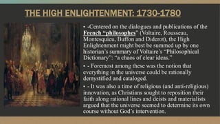 THE HIGH ENLIGHTENMENT: 1730-1780
▪ -Centered on the dialogues and publications of the
French “philosophes” (Voltaire, Rousseau,
Montesquieu, Buffon and Diderot), the High
Enlightenment might best be summed up by one
historian’s summary of Voltaire’s “Philosophical
Dictionary”: “a chaos of clear ideas.”
▪ - Foremost among these was the notion that
everything in the universe could be rationally
demystified and cataloged.
▪ - It was also a time of religious (and anti-religious)
innovation, as Christians sought to reposition their
faith along rational lines and deists and materialists
argued that the universe seemed to determine its own
course without God’s intervention.
 