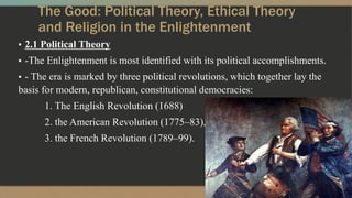 The Good: Political Theory, Ethical Theory
and Religion in the Enlightenment
▪ 2.1 Political Theory
▪ -The Enlightenment is most identified with its political accomplishments.
▪ - The era is marked by three political revolutions, which together lay the
basis for modern, republican, constitutional democracies:
1. The English Revolution (1688)
2. the American Revolution (1775–83),
3. the French Revolution (1789–99).
 