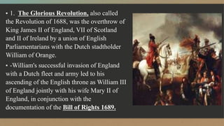 ▪ 1. The Glorious Revolution, also called
the Revolution of 1688, was the overthrow of
King James II of England, VII of Scotland
and II of Ireland by a union of English
Parliamentarians with the Dutch stadtholder
William of Orange.
▪ -William's successful invasion of England
with a Dutch fleet and army led to his
ascending of the English throne as William III
of England jointly with his wife Mary II of
England, in conjunction with the
documentation of the Bill of Rights 1689.
 