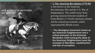 ▪ 2. The American Revolution (1775-83)
is also known as the American
Revolutionary War and the U.S. War of
Independence. The conflict arose from
growing tensions between residents of
Great Britain’s 13 North American colonies
and the colonial government, which
represented the British crown.
▪ - The ideological movement known as
the American Enlightenment was a
critical precursor to the American
Revolution. Chief among the ideas of
the American Enlightenment were the
concepts of liberalism, republicanism
and fear of corruption.
 