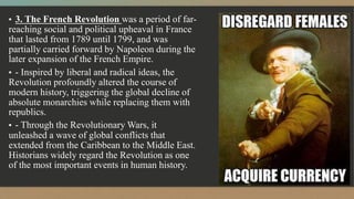▪ 3. The French Revolution was a period of far-
reaching social and political upheaval in France
that lasted from 1789 until 1799, and was
partially carried forward by Napoleon during the
later expansion of the French Empire.
▪ - Inspired by liberal and radical ideas, the
Revolution profoundly altered the course of
modern history, triggering the global decline of
absolute monarchies while replacing them with
republics.
▪ - Through the Revolutionary Wars, it
unleashed a wave of global conflicts that
extended from the Caribbean to the Middle East.
Historians widely regard the Revolution as one
of the most important events in human history.
 