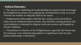 ▪ Political Philosophy:
▪ - The success at explaining and understanding the natural world encourages
the Enlightenment project of re-making the social/political world, in accord
with the true models we allegedly find in our reason.
▪ - Enlightenment philosophers find that the existing social and political
orders do not withstand critical scrutiny; they find that existing political and
social authority is shrouded in religious myth and mystery and founded on
obscure traditions.
▪ - The political revolutions of the Enlightenment, especially the French and
the American, were informed and guided to a significant extent by prior
political philosophy in the period.
 