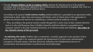 ▪ Though Thomas Hobbes, in his Leviathan (1651), defends the absolute power of the political
sovereign, and is to that extent opposed to the revolutionaries and reformers in England, this work is a
founding work of Enlightenment political theory.
According to the general social contract model, political authority is grounded in an agreement (often
understood as ideal, rather than real) among individuals, each of whom aims in this agreement to
advance his rational self-interest by establishing a common political authority over all.
▪ - Thus, according to the general contract model (though this is more clear in later contract theorists
such as Locke and Rousseau than in Hobbes himself), political authority is grounded not in
conquest, natural or divinely instituted hierarchy, or in obscure myths and traditions, but rather in
the rational consent of the governed.
- In initiating this model, Hobbes takes a naturalistic, scientific approach to the question of how
political society ought to be organized (against the background of a clear-eyed, unsentimental
conception of human nature), and thus decisively influences the Enlightenment process of
secularization and rationalization in political and social philosophy.
 