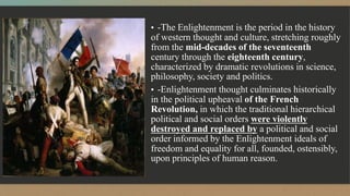 ▪ -The Enlightenment is the period in the history
of western thought and culture, stretching roughly
from the mid-decades of the seventeenth
century through the eighteenth century,
characterized by dramatic revolutions in science,
philosophy, society and politics.
▪ -Enlightenment thought culminates historically
in the political upheaval of the French
Revolution, in which the traditional hierarchical
political and social orders were violently
destroyed and replaced by a political and social
order informed by the Enlightenment ideals of
freedom and equality for all, founded, ostensibly,
upon principles of human reason.
 