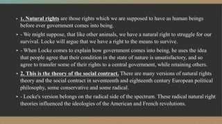 ▪ 1. Natural rights are those rights which we are supposed to have as human beings
before ever government comes into being.
▪ - We might suppose, that like other animals, we have a natural right to struggle for our
survival. Locke will argue that we have a right to the means to survive.
▪ - When Locke comes to explain how government comes into being, he uses the idea
that people agree that their condition in the state of nature is unsatisfactory, and so
agree to transfer some of their rights to a central government, while retaining others.
▪ 2. This is the theory of the social contract. There are many versions of natural rights
theory and the social contract in seventeenth and eighteenth century European political
philosophy, some conservative and some radical.
▪ - Locke's version belongs on the radical side of the spectrum. These radical natural right
theories influenced the ideologies of the American and French revolutions.
 