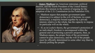 ▪ - James Madison (an American statesman, political
theorist, and the fourth President of the United States)
confronts this tension in the context of arguing for the
adoption of the U.S. Constitution (in his Federalist #10).
▪ - Madison argues that popular government (pure
democracy) is subject to the evil of factions; in a pure
democracy, a majority bound together by a private
interest, relative to the whole, has the capacity to impose
its particular will on the whole.
▪ - If, as in Locke's theory, the government's protection of
an individual's freedom is encompassed within the
general end of protecting a person's property, then, as
Madison argues, the proper form of the government
cannot be pure democracy, and the will of the people
must be officially determined in some other way than by
directly polling the people.
▪
 