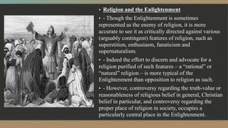 ▪ Religion and the Enlightenment
▪ - Though the Enlightenment is sometimes
represented as the enemy of religion, it is more
accurate to see it as critically directed against various
(arguably contingent) features of religion, such as
superstition, enthusiasm, fanaticism and
supernaturalism.
▪ - Indeed the effort to discern and advocate for a
religion purified of such features – a “rational” or
“natural” religion – is more typical of the
Enlightenment than opposition to religion as such.
▪ - However, controversy regarding the truth-value or
reasonableness of religious belief in general, Christian
belief in particular, and controversy regarding the
proper place of religion in society, occupies a
particularly central place in the Enlightenment.
 