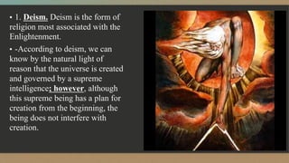 ▪ 1. Deism. Deism is the form of
religion most associated with the
Enlightenment.
▪ -According to deism, we can
know by the natural light of
reason that the universe is created
and governed by a supreme
intelligence; however, although
this supreme being has a plan for
creation from the beginning, the
being does not interfere with
creation.
 