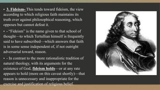 ▪ 3. Fideism- This tends toward fideism, the view
according to which religious faith maintains its
truth over against philosophical reasoning, which
opposes but cannot defeat it.
▪ - “Fideism” is the name given to that school of
thought—to which Tertullian himself is frequently
said to have subscribed—which answers that faith
is in some sense independent of, if not outright
adversarial toward, reason.
▪ - In contrast to the more rationalistic tradition of
natural theology, with its arguments for the
existence of God, fideism holds—or at any rate
appears to hold (more on this caveat shortly)—that
reason is unnecessary and inappropriate for the
exercise and justification of religious belief.
 