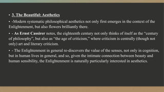 ▪ 3. The Beautiful: Aesthetics
▪ -Modern systematic philosophical aesthetics not only first emerges in the context of the
Enlightenment, but also flowers brilliantly there.
▪ - As Ernst Cassirer notes, the eighteenth century not only thinks of itself as the “century
of philosophy”, but also as “the age of criticism,” where criticism is centrally (though not
only) art and literary criticism.
▪ - The Enlightenment in general re-discovers the value of the senses, not only in cognition,
but in human lives in general, and so, given the intimate connection between beauty and
human sensibility, the Enlightenment is naturally particularly interested in aesthetics.
 