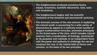 ▪ The Enlightenment produced numerous books,
essays, inventions, scientific discoveries, laws, wars
and revolutions.
▪ The Enlightenment begins with the scientific
revolution of the sixteenth and seventeenth centuries.
▪ The dramatic success of the new science in explaining
the natural world, in accounting for a wide variety of
phenomena by appeal to a relatively small number of
elegant mathematical formulae, promotes philosophy
(in the broad sense of the time, which includes natural
science) from a handmaiden of theology, constrained
by its purposes and methods, to an independent force
with the power and authority to challenge the old and
construct the new, in the realms both of theory and
practice, on the basis of its own principles.
 