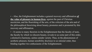 ▪ - Also, the Enlightenment includes a general recovery and affirmation of
the value of pleasure in human lives, against the past of Christian
asceticism, and the flourishing of the arts, of the criticism of the arts and of
the philosophical theorizing about beauty, promotes and is promoted by this
recovery and affirmation.
▪ - It seems to many theorists in the Enlightenment that the faculty of taste,
the faculty by which we discern beauty, reveals to us some part of this order,
a distinctive harmony, unities amidst variety. Thus, in the phenomenon of
aesthetic pleasure, human sensibility discloses to us rational order, thus
binding together two enthusiasms of the Enlightenment.
 