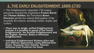 1. THE EARLY ENLIGHTENMENT: 1685-1730
▪ -The Enlightenment’s important 17th-century
precursors included the Englishmen Francis Bacon
and Thomas Hobbes, the Frenchman Renee
Descartes and the key natural philosophers of the
Scientific Revolution, including Galileo, Kepler and
Leibniz.
▪ -There was no single, unified Enlightenment.
Instead, it is possible to speak of the French
Enlightenment, the Scottish Enlightenment and
the English, German, Swiss or American
Enlightenment.
▪ -Individual Enlightenment thinkers often had
very different approaches. Locke differed from
Hume, Rousseau from Voltaire, Thomas
Jefferson from Frederick the Great.
 