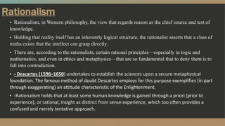Rationalism
▪ Rationalism, in Western philosophy, the view that regards reason as the chief source and test of
knowledge.
▪ Holding that reality itself has an inherently logical structure, the rationalist asserts that a class of
truths exists that the intellect can grasp directly.
▪ There are, according to the rationalists, certain rational principles—especially in logic and
mathematics, and even in ethics and metaphysics—that are so fundamental that to deny them is to
fall into contradiction.
▪ - Descartes (1596–1650) undertakes to establish the sciences upon a secure metaphysical
foundation. The famous method of doubt Descartes employs for this purpose exemplifies (in part
through exaggerating) an attitude characteristic of the Enlightenment.
▪ -Rationalism holds that at least some human knowledge is gained through a priori (prior to
experience), or rational, insight as distinct from sense experience, which too often provides a
confused and merely tentative approach.
 