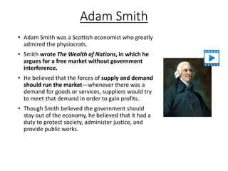 Adam Smith
• Adam Smith was a Scottish economist who greatly
admired the physiocrats.
• Smith wrote The Wealth of Nations, in which he
argues for a free market without government
interference.
• He believed that the forces of supply and demand
should run the market—whenever there was a
demand for goods or services, suppliers would try
to meet that demand in order to gain profits.
• Though Smith believed the government should
stay out of the economy, he believed that it had a
duty to protect society, administer justice, and
provide public works.
 