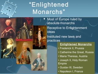 “Enlightened
Monarchs”
 Most of Europe ruled by
absolute monarchs
 Receptive to Enlightenment
ideas
 Instituted new laws and
practices
Enlightened Monarchs
• Frederick II, Prussia
• Catherine the Great, Russia
• Maria Theresa, Austria
• Joseph II, Holy Roman
Empire
• Gustav III, Sweden
• Napoleon I, France
 