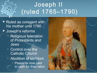 Joseph II
(ruled 1765–1790)
 Ruled as coregent with
his mother until 1780
 Joseph’s reforms
• Religious toleration
of Protestants and
Jews
• Control over the
Catholic Church
• Abolition of serfdom
• Peasants now paid
in cash for their labor
 