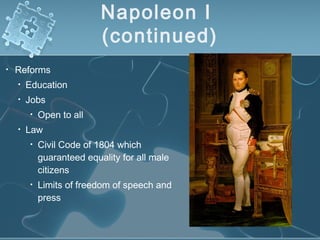 Napoleon I
(continued)
• Reforms
• Education
• Jobs
• Open to all
• Law
• Civil Code of 1804 which
guaranteed equality for all male
citizens
• Limits of freedom of speech and
press
 