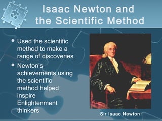 Isaac Newton and
the Scientific Method
 Used the scientific
method to make a
range of discoveries
 Newton’s
achievements using
the scientific
method helped
inspire
Enlightenment
thinkers Sir Isaac Newton
 
