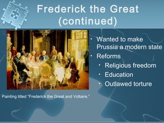 Frederick the Great
(continued)
• Wanted to make
Prussia a modern state
• Reforms
• Religious freedom
• Education
• Outlawed torture
Painting titled “Frederick the Great and Voltaire.”
 