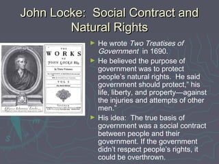John Locke: Social Contract andJohn Locke: Social Contract and
Natural RightsNatural Rights
► He wrote Two Treatises of
Government in 1690.
► He believed the purpose of
government was to protect
people’s natural rights. He said
government should protect,” his
life, liberty, and property—against
the injuries and attempts of other
men.”
► His idea: The true basis of
government was a social contract
between people and their
government. If the government
didn’t respect people’s rights, it
could be overthrown.
 