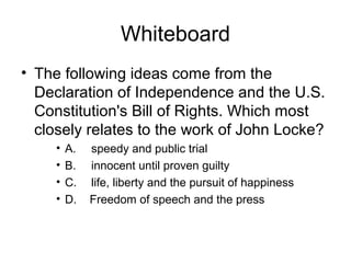Whiteboard
• The following ideas come from the
Declaration of Independence and the U.S.
Constitution's Bill of Rights. Which most
closely relates to the work of John Locke?
• A. speedy and public trial
• B. innocent until proven guilty
• C. life, liberty and the pursuit of happiness
• D. Freedom of speech and the press
 
