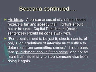 Beccaria continued….Beccaria continued….
► His ideasHis ideas: A person accused of a crime should: A person accused of a crime should
receive a fair and speedy trial. Torture shouldreceive a fair and speedy trial. Torture should
never be used. Capital Punishment (deathnever be used. Capital Punishment (death
sentences) should be done away with.sentences) should be done away with.
► “For a punishment to be just it, should consist of
only such gradations of intensity as to suffice to
deter men from committing crimes.” This means
that “punishment should fit the crime” and not be
more than necessary to stop someone else from
doing it again.
 