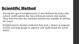 Scientific Method
• During the age of enlightenment it was believed by many that
science could explain the laws of human nature and society.
They believed that the scientific method was capable of solving
all issues.
• Enlightenment thinkers believed they had a chance to improve
society and help people to improve and understand the world
better.
 