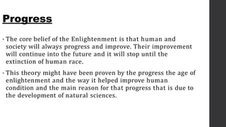 Progress
• The core belief of the Enlightenment is that human and
society will always progress and improve. Their improvement
will continue into the future and it will stop until the
extinction of human race.
• This theory might have been proven by the progress the age of
enlightenment and the way it helped improve human
condition and the main reason for that progress that is due to
the development of natural sciences.
 