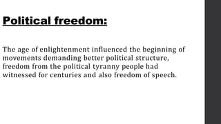 Political freedom:
The age of enlightenment influenced the beginning of
movements demanding better political structure,
freedom from the political tyranny people had
witnessed for centuries and also freedom of speech.
 