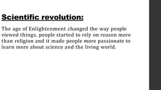 Scientific revolution:
The age of Enlightenment changed the way people
viewed things, people started to rely on reason more
than religion and it made people more passionate to
learn more about science and the living world.
 