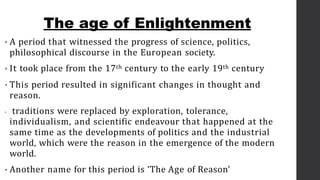 • A period that witnessed the progress of science, politics,
philosophical discourse in the European society.
• It took place from the 17th century to the early 19th century
• This period resulted in significant changes in thought and
reason.
• traditions were replaced by exploration, tolerance,
individualism, and scientific endeavour that happened at the
same time as the developments of politics and the industrial
world, which were the reason in the emergence of the modern
world.
• Another name for this period is ‘The Age of Reason’
The age of Enlightenment
 