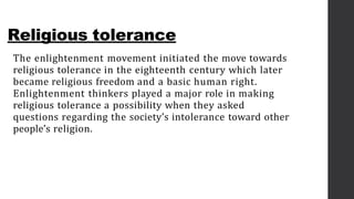 Religious tolerance
The enlightenment movement initiated the move towards
religious tolerance in the eighteenth century which later
became religious freedom and a basic human right.
Enlightenment thinkers played a major role in making
religious tolerance a possibility when they asked
questions regarding the society’s intolerance toward other
people’s religion.
 