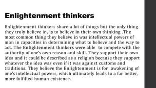 Enlightenment thinkers
Enlightenment thinkers share a lot of things but the only thing
they truly believe in, is to believe in their own thinking .The
most common thing they believe in was intellectual powers of
man in capacities in determining what to believe and the way to
act. The Enlightenment thinkers were able to compete with the
authority of one’s own reason and skill. They support their own
idea and it could be described as a religion because they support
whatever the idea was even if it was against customs and
traditions. They believe the Enlightenment is for awakening of
one’s intellectual powers, which ultimately leads to a far better,
more fulfilled human existence.
 