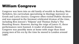 William Congreve
Congreve was born into an old family of wealth in Bardsey, West
Yorkshire, his curriculum specializing in theology moreover as
Greek and Latin classics. Congreve often visited Dublin theatres
and was exposed to the foremost celebrated dramas of the time,
including Ben Jonson's ‘Volpone’ and Thomas Dufay's The
Boarding House. However, during the reign of James II, these
performances were banned. A reader of dramatic theory,
Congreve was possibly more at home with stage than most
young men of his era by the time he moved to London around
1689.
 