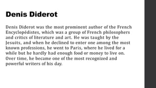 Denis Diderot
Denis Diderot was the most prominent author of the French
Encyclopédistes, which was a group of French philosophers
and critics of literature and art. He was taught by the
Jesuits, and when he declined to enter one among the most
known professions, he went to Paris, where he lived for a
while but he hardly had enough food or money to live on.
Over time, he became one of the most recognized and
powerful writers of his day.
 